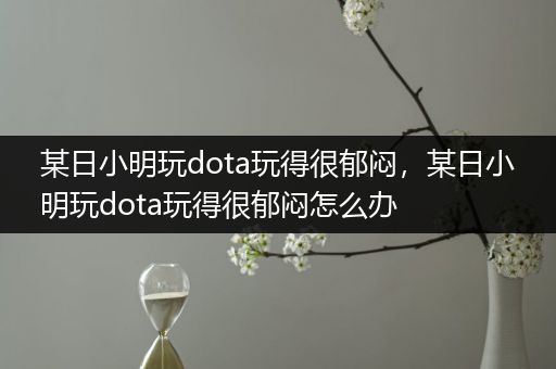 某日小明玩dota玩得很郁闷，某日小明玩dota玩得很郁闷怎么办