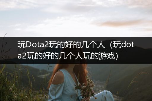 玩Dota2玩的好的几个人（玩dota2玩的好的几个人玩的游戏）