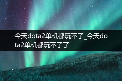 今天dota2单机都玩不了_今天dota2单机都玩不了了