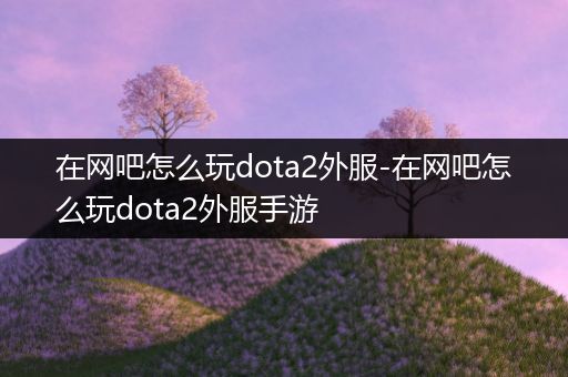 在网吧怎么玩dota2外服-在网吧怎么玩dota2外服手游