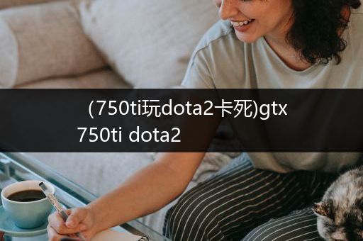 （750ti玩dota2卡死)gtx750ti dota2