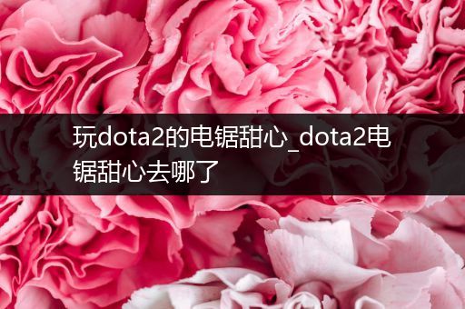 玩dota2的电锯甜心_dota2电锯甜心去哪了