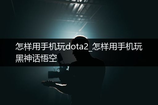 怎样用手机玩dota2_怎样用手机玩黑神话悟空