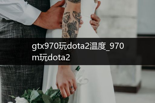 gtx970玩dota2温度_970m玩dota2