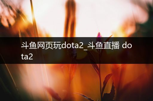 斗鱼网页玩dota2_斗鱼直播 dota2