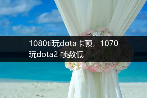 1080ti玩dota卡顿，1070玩dota2 帧数低