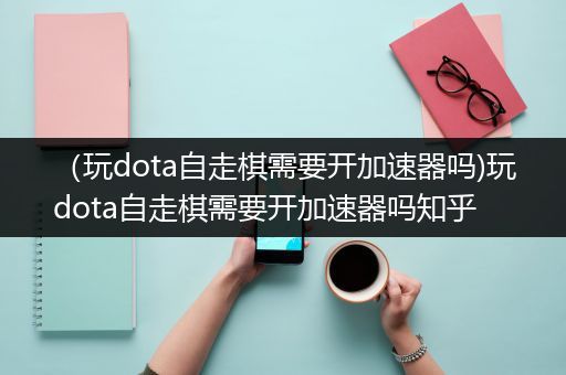 （玩dota自走棋需要开加速器吗)玩dota自走棋需要开加速器吗知乎