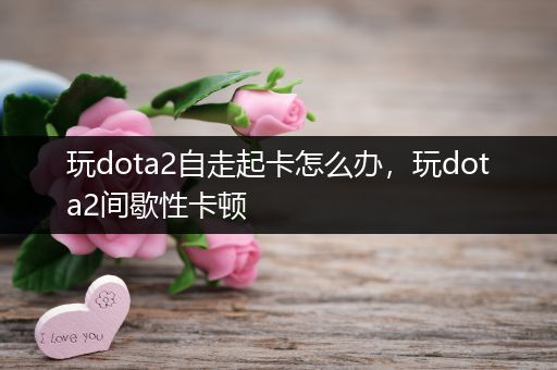 玩dota2自走起卡怎么办，玩dota2间歇性卡顿