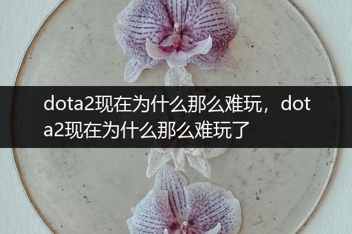 dota2现在为什么那么难玩，dota2现在为什么那么难玩了