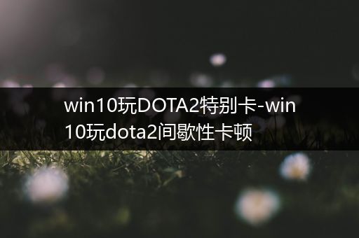 win10玩DOTA2特别卡-win10玩dota2间歇性卡顿
