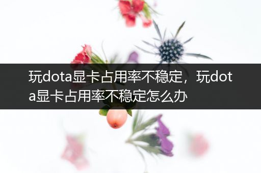 玩dota显卡占用率不稳定，玩dota显卡占用率不稳定怎么办