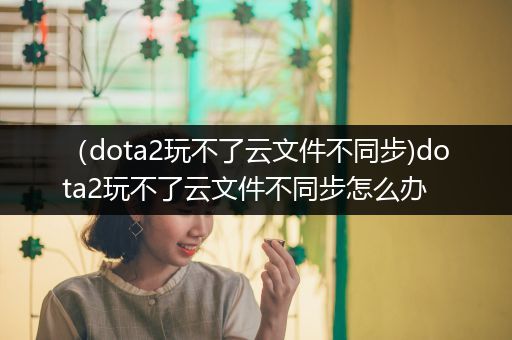 （dota2玩不了云文件不同步)dota2玩不了云文件不同步怎么办