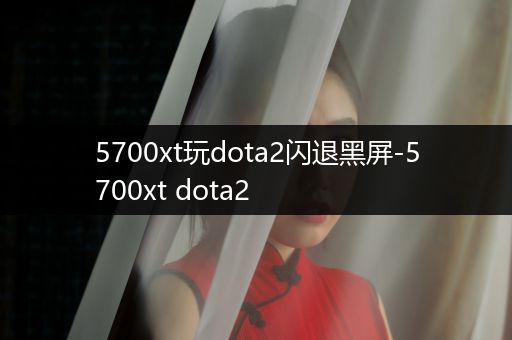 5700xt玩dota2闪退黑屏-5700xt dota2