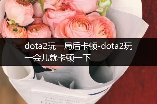 dota2玩一局后卡顿-dota2玩一会儿就卡顿一下