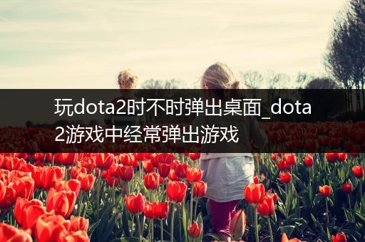 玩dota2时不时弹出桌面_dota2游戏中经常弹出游戏