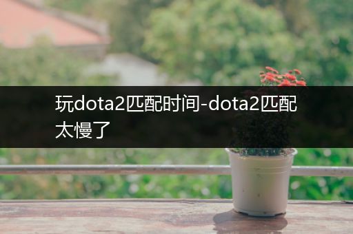 玩dota2匹配时间-dota2匹配太慢了