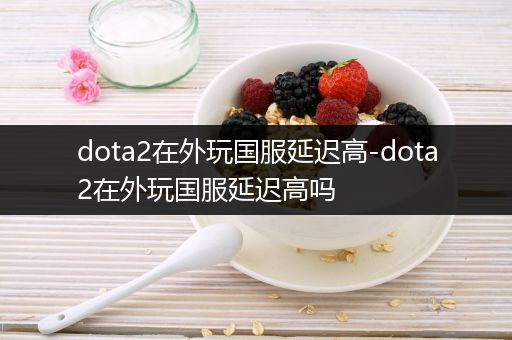 dota2在外玩国服延迟高-dota2在外玩国服延迟高吗