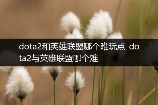 dota2和英雄联盟哪个难玩点-dota2与英雄联盟哪个难