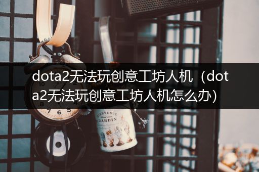 dota2无法玩创意工坊人机（dota2无法玩创意工坊人机怎么办）