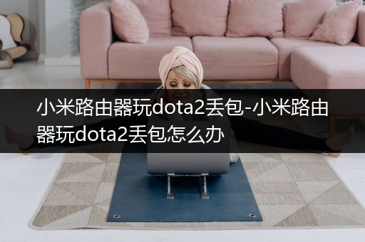 小米路由器玩dota2丢包-小米路由器玩dota2丢包怎么办