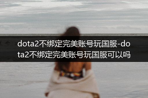 dota2不绑定完美账号玩国服-dota2不绑定完美账号玩国服可以吗