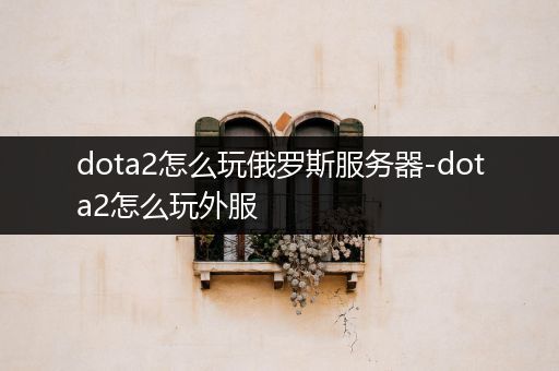 dota2怎么玩俄罗斯服务器-dota2怎么玩外服