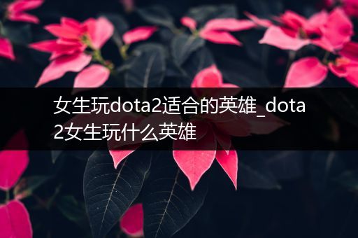 女生玩dota2适合的英雄_dota2女生玩什么英雄