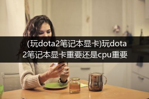 （玩dota2笔记本显卡)玩dota2笔记本显卡重要还是cpu重要