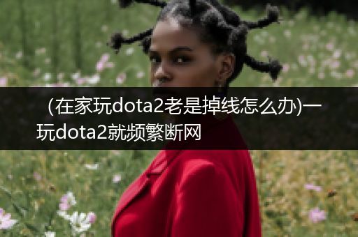 （在家玩dota2老是掉线怎么办)一玩dota2就频繁断网