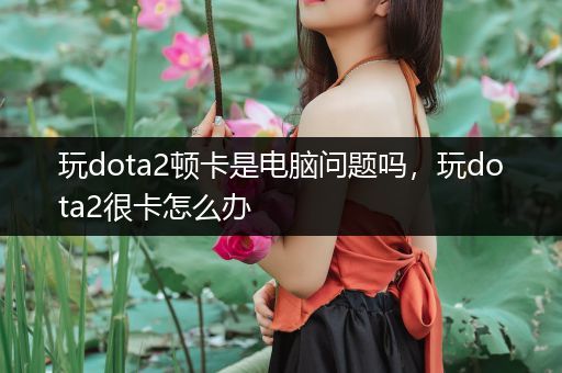 玩dota2顿卡是电脑问题吗，玩dota2很卡怎么办