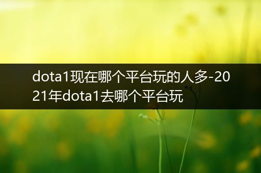 dota1现在哪个平台玩的人多-2021年dota1去哪个平台玩