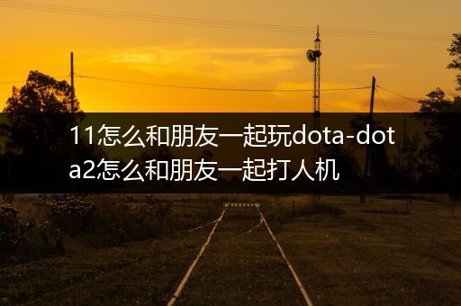 11怎么和朋友一起玩dota-dota2怎么和朋友一起打人机