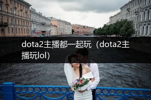 dota2主播都一起玩（dota2主播玩lol）