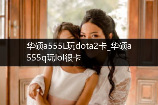 华硕a555L玩dota2卡_华硕a555q玩lol很卡