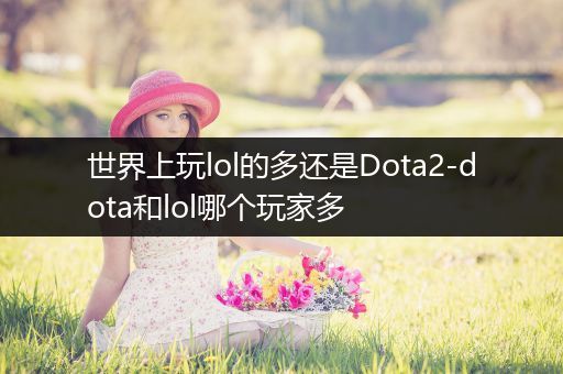 世界上玩lol的多还是Dota2-dota和lol哪个玩家多