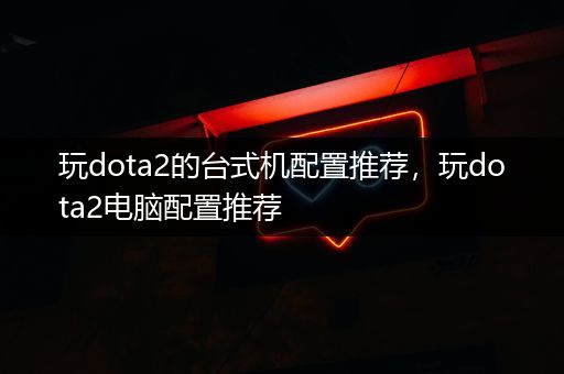 玩dota2的台式机配置推荐，玩dota2电脑配置推荐
