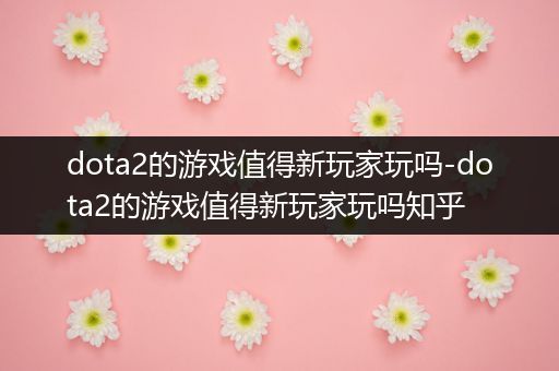 dota2的游戏值得新玩家玩吗-dota2的游戏值得新玩家玩吗知乎