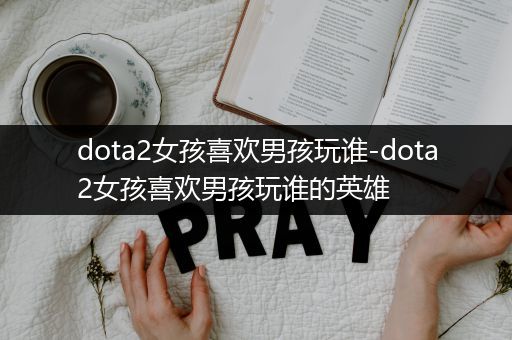 dota2女孩喜欢男孩玩谁-dota2女孩喜欢男孩玩谁的英雄
