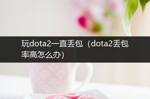 玩dota2一直丢包（dota2丢包率高怎么办）