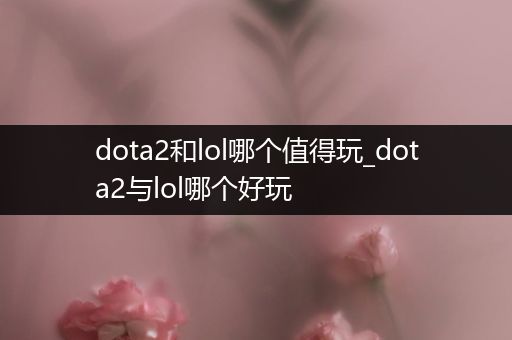 dota2和lol哪个值得玩_dota2与lol哪个好玩