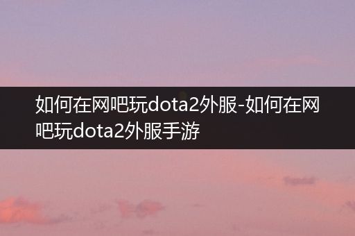 如何在网吧玩dota2外服-如何在网吧玩dota2外服手游