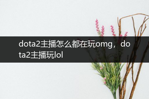 dota2主播怎么都在玩omg，dota2主播玩lol