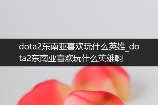 dota2东南亚喜欢玩什么英雄_dota2东南亚喜欢玩什么英雄啊