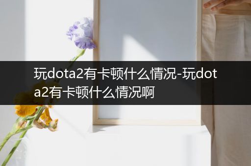 玩dota2有卡顿什么情况-玩dota2有卡顿什么情况啊