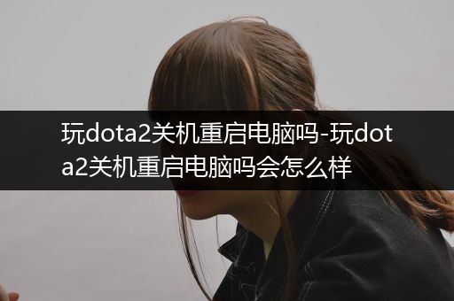 玩dota2关机重启电脑吗-玩dota2关机重启电脑吗会怎么样