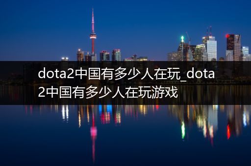 dota2中国有多少人在玩_dota2中国有多少人在玩游戏