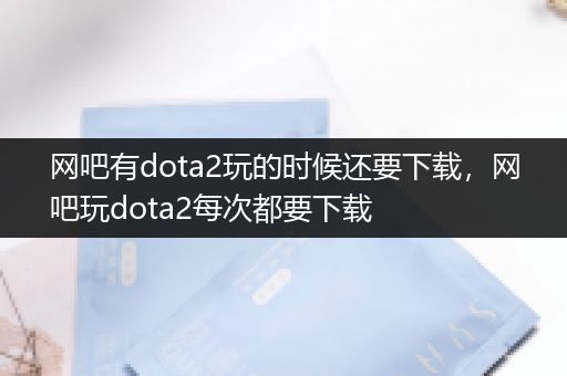 网吧有dota2玩的时候还要下载，网吧玩dota2每次都要下载