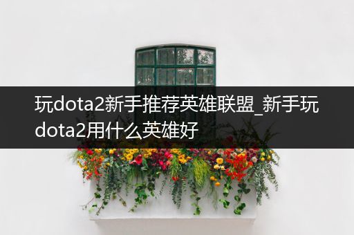 玩dota2新手推荐英雄联盟_新手玩dota2用什么英雄好