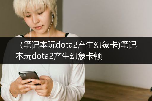 （笔记本玩dota2产生幻象卡)笔记本玩dota2产生幻象卡顿