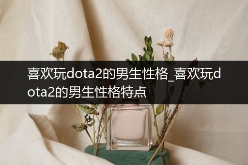 喜欢玩dota2的男生性格_喜欢玩dota2的男生性格特点